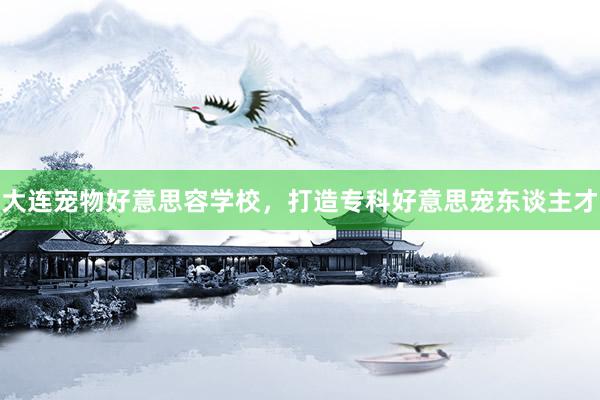大连宠物好意思容学校,打造专科好意思宠东谈主才